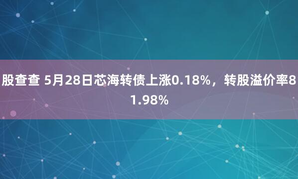 股查查 5月28日芯海转债上涨0.18%，转股溢价率81.98%
