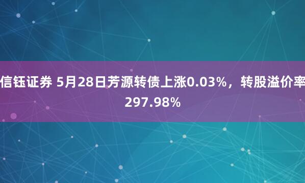 信钰证券 5月28日芳源转债上涨0.03%，转股溢价率297.98%
