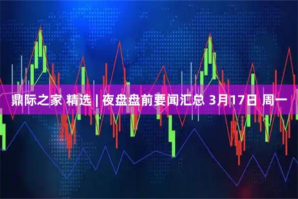 鼎际之家 精选 | 夜盘盘前要闻汇总 3月17日 周一