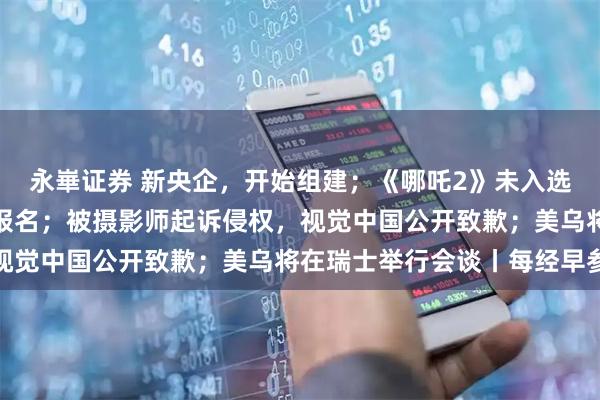 永崋证券 新央企，开始组建；《哪吒2》未入选奥斯卡？片方回应：未报名；被摄影师起诉侵权，视觉中国公开致歉；美乌将在瑞士举行会谈丨每经早参