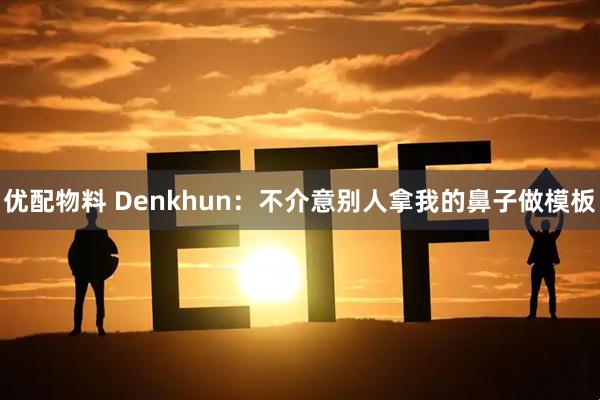 优配物料 Denkhun：不介意别人拿我的鼻子做模板