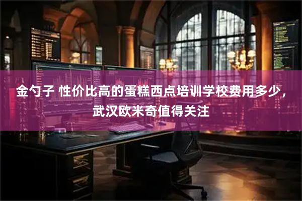 金勺子 性价比高的蛋糕西点培训学校费用多少，武汉欧米奇值得关注