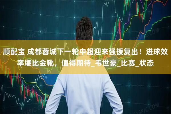 顺配宝 成都蓉城下一轮中超迎来强援复出！进球效率堪比金靴，值得期待_韦世豪_比赛_状态